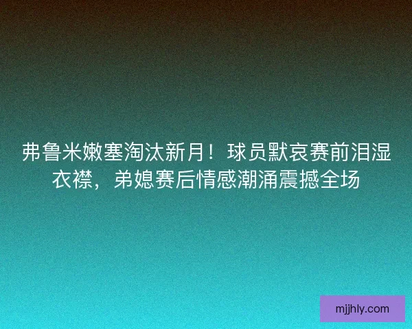 弗鲁米嫩塞淘汰新月！球员默哀赛前泪湿衣襟，弟媳赛后情感潮涌震撼全场