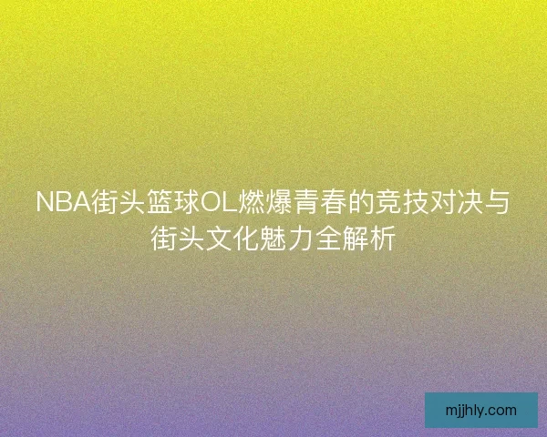 NBA街头篮球OL燃爆青春的竞技对决与街头文化魅力全解析