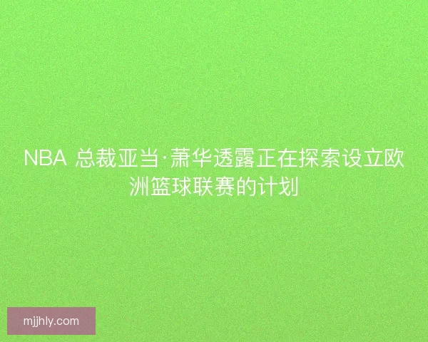NBA 总裁亚当·萧华透露正在探索设立欧洲篮球联赛的计划