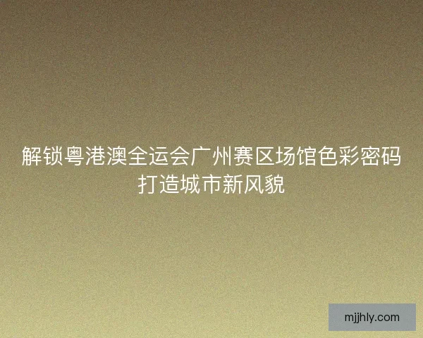 解锁粤港澳全运会广州赛区场馆色彩密码打造城市新风貌