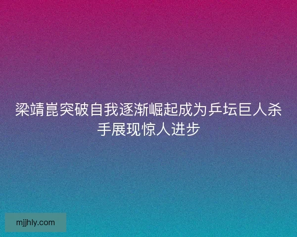 梁靖崑突破自我逐渐崛起成为乒坛巨人杀手展现惊人进步