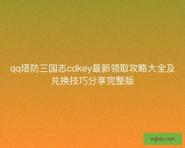 qq塔防三国志cdkey最新领取攻略大全及兑换技巧分享完整版