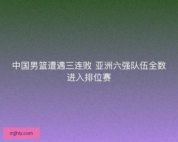 中国男篮遭遇三连败 亚洲六强队伍全数进入排位赛