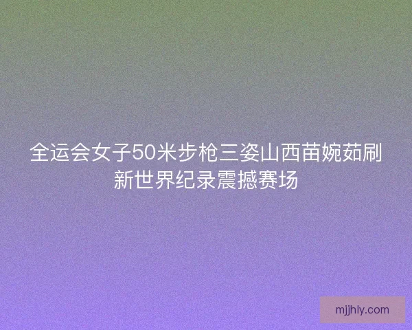 全运会女子50米步枪三姿山西苗婉茹刷新世界纪录震撼赛场