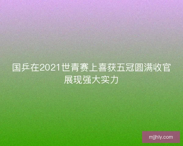 国乒在2021世青赛上喜获五冠圆满收官展现强大实力