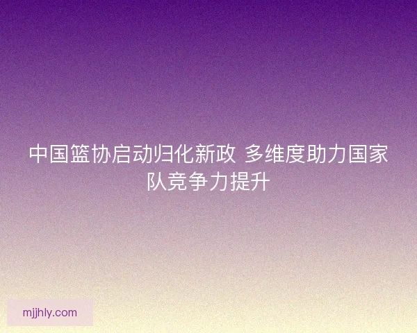 中国篮协启动归化新政 多维度助力国家队竞争力提升