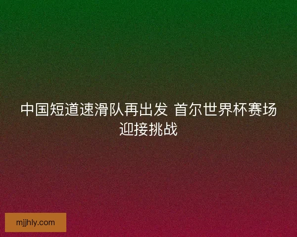 中国短道速滑队再出发 首尔世界杯赛场迎接挑战