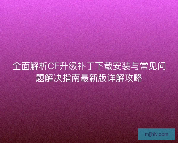 全面解析CF升级补丁下载安装与常见问题解决指南最新版详解攻略