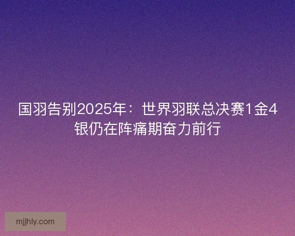 国羽告别2025年：世界羽联总决赛1金4银仍在阵痛期奋力前行
