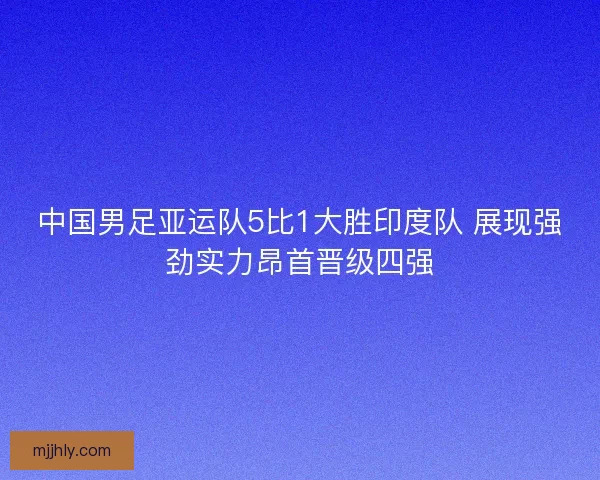 中国男足亚运队5比1大胜印度队 展现强劲实力昂首晋级四强 中国男足亚运队5比1大胜印度队 展现强劲实力昂首晋级四强